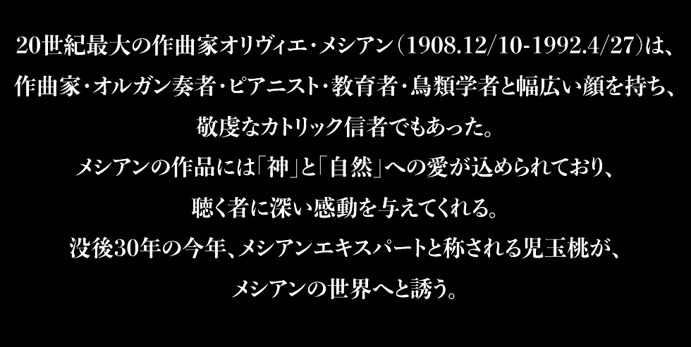 20世紀最大の作曲家オリヴィエ・メシアン（1908.12/10-1992.4/27)は、作曲家・オルガン奏者・ピアニスト・教育者・鳥類学者と幅広い顔を持ち、敬虔なカトリック信者でもあった。メシアンの作品には「神」と「自然」への愛が込められており、聴く者に深い感動を与えてくれる。没後30年の今年、メシアンエキスパートと称される児玉桃が、メシアンの世界へと誘う。