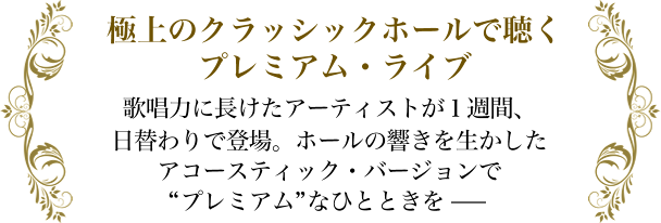 極上のクラッシックホールで聴くプレミアム・ライブ 歌唱力に長けたアーティストが１週間、日替わりで登場。ホールの響きを生かしたアコースティック・バージョンで“プレミアム”なひとときを