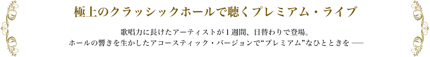 極上のクラッシックホールで聴くプレミアム・ライブ 歌唱力に長けたアーティストが１週間、日替わりで登場。ホールの響きを生かしたアコースティック・バージョンで“プレミアム”なひとときを